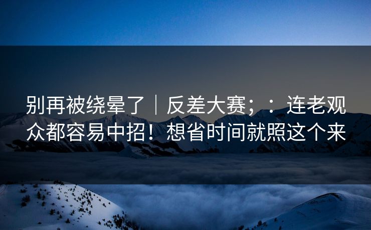 别再被绕晕了｜反差大赛；：连老观众都容易中招！想省时间就照这个来
