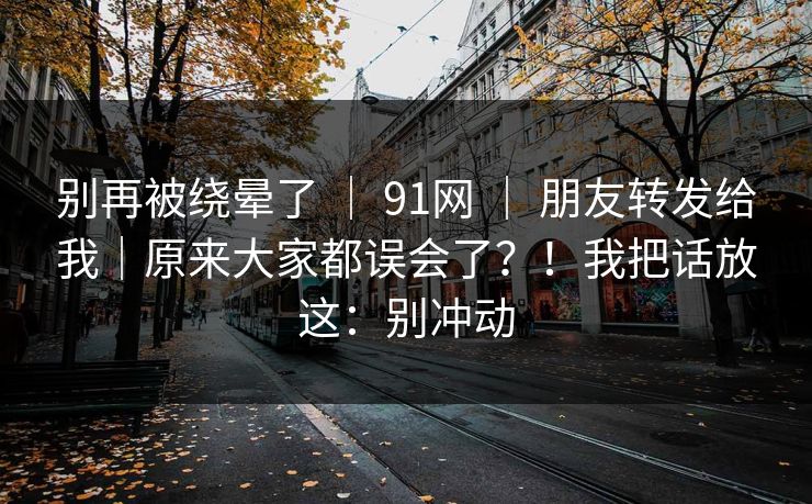 别再被绕晕了 ｜ 91网 ｜ 朋友转发给我｜原来大家都误会了？！我把话放这：别冲动