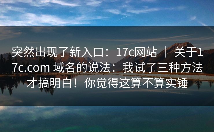 突然出现了新入口：17c网站 ｜ 关于17c.com 域名的说法：我试了三种方法才搞明白！你觉得这算不算实锤