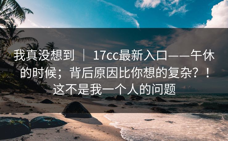 我真没想到 ｜ 17cc最新入口——午休的时候；背后原因比你想的复杂？！这不是我一个人的问题