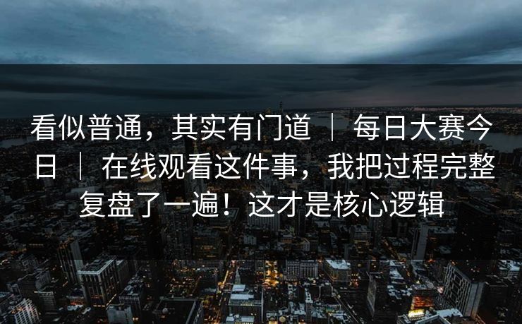 看似普通，其实有门道 ｜ 每日大赛今日 ｜ 在线观看这件事，我把过程完整复盘了一遍！这才是核心逻辑