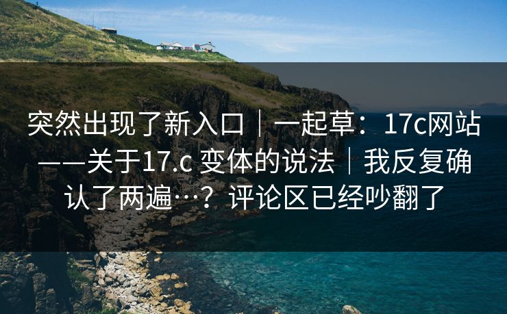 突然出现了新入口｜一起草：17c网站——关于17.c 变体的说法｜我反复确认了两遍…？评论区已经吵翻了