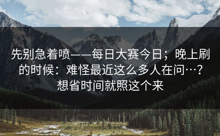 先别急着喷——每日大赛今日；晚上刷的时候：难怪最近这么多人在问…？想省时间就照这个来