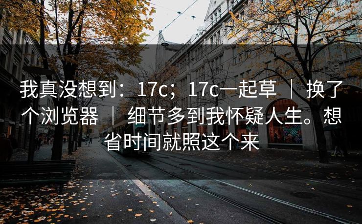 我真没想到：17c；17c一起草 ｜ 换了个浏览器 ｜ 细节多到我怀疑人生。想省时间就照这个来