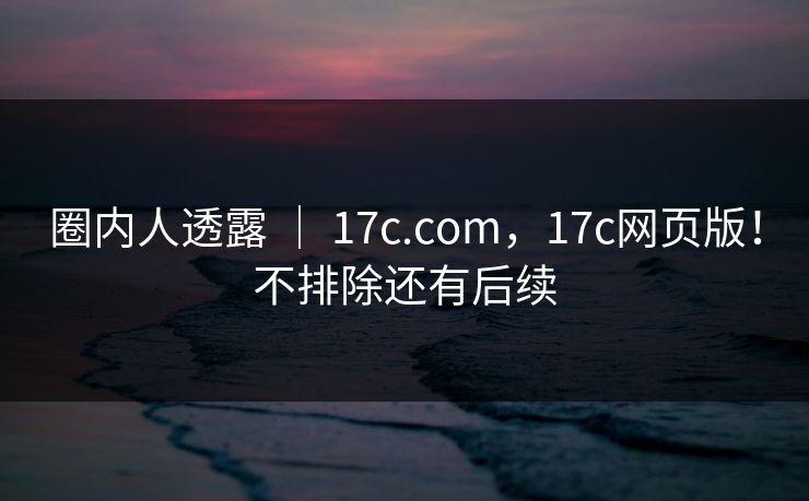 圈内人透露 ｜ 17c.com，17c网页版！不排除还有后续
