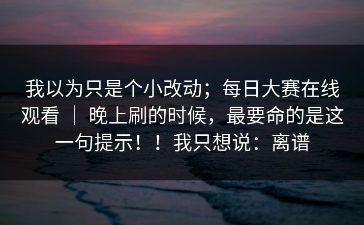 我以为只是个小改动；每日大赛在线观看 ｜ 晚上刷的时候，最要命的是这一句提示！！我只想说：离谱