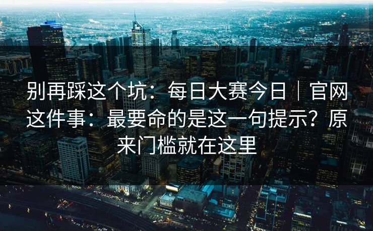 别再踩这个坑：每日大赛今日｜官网这件事：最要命的是这一句提示？原来门槛就在这里