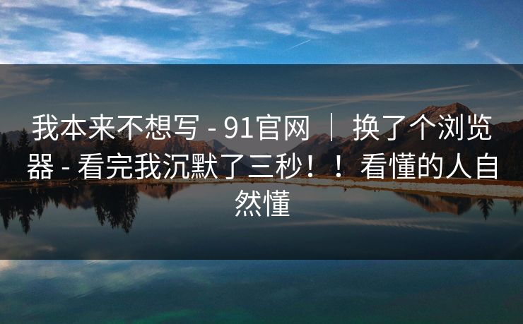 我本来不想写 - 91官网 ｜ 换了个浏览器 - 看完我沉默了三秒！！看懂的人自然懂