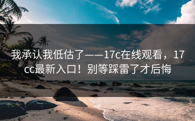 我承认我低估了——17c在线观看，17cc最新入口！别等踩雷了才后悔