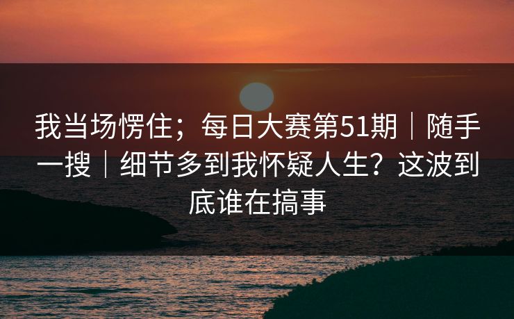 我当场愣住；每日大赛第51期｜随手一搜｜细节多到我怀疑人生？这波到底谁在搞事