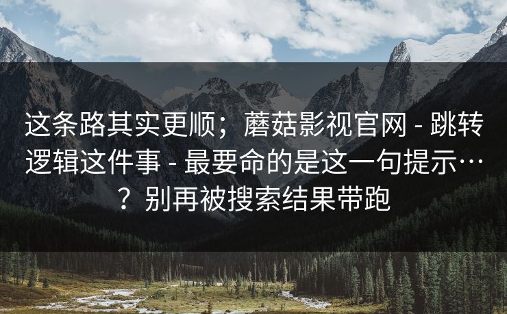 这条路其实更顺；蘑菇影视官网 - 跳转逻辑这件事 - 最要命的是这一句提示…？别再被搜索结果带跑