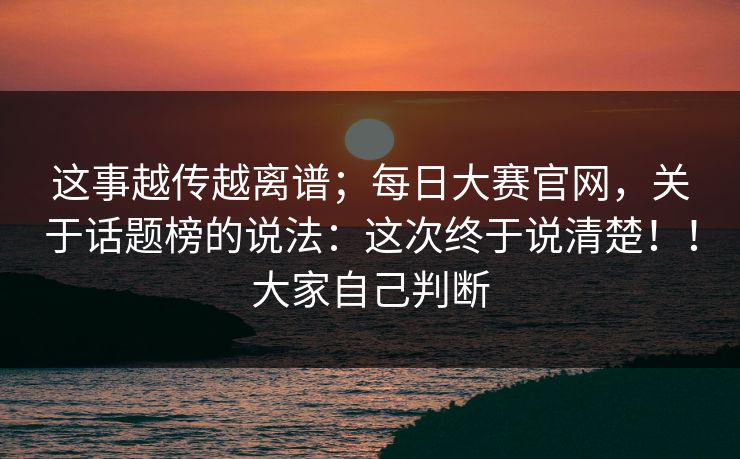 这事越传越离谱；每日大赛官网，关于话题榜的说法：这次终于说清楚！！大家自己判断