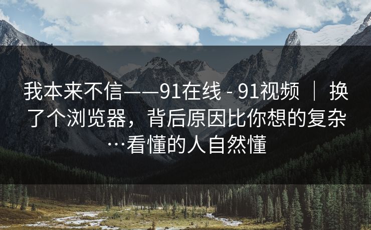 我本来不信——91在线 - 91视频 ｜ 换了个浏览器，背后原因比你想的复杂…看懂的人自然懂