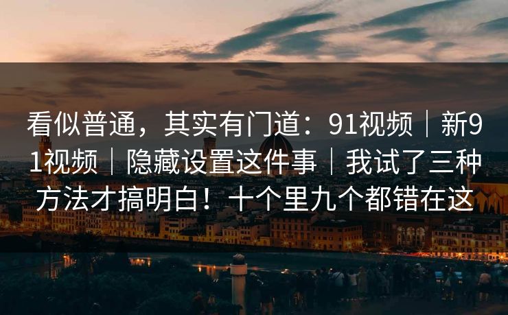 看似普通，其实有门道：91视频｜新91视频｜隐藏设置这件事｜我试了三种方法才搞明白！十个里九个都错在这