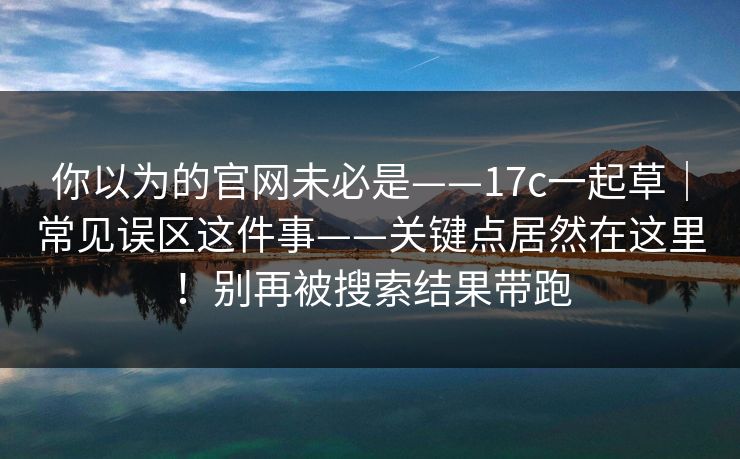 你以为的官网未必是——17c一起草｜常见误区这件事——关键点居然在这里！别再被搜索结果带跑