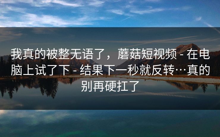 我真的被整无语了，蘑菇短视频 - 在电脑上试了下 - 结果下一秒就反转…真的别再硬扛了