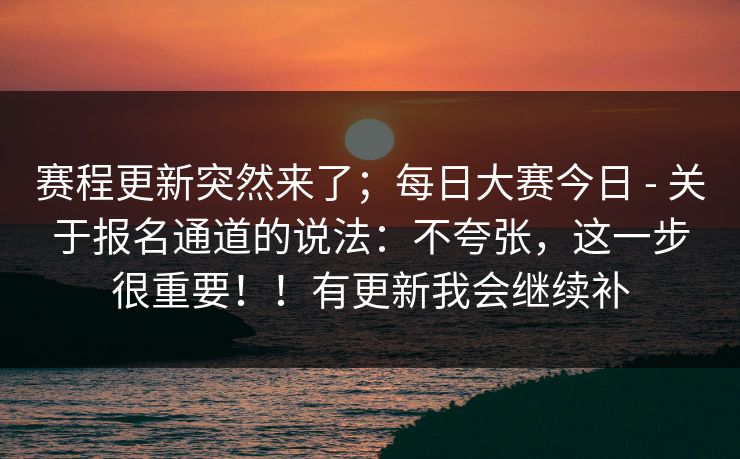 赛程更新突然来了；每日大赛今日 - 关于报名通道的说法：不夸张，这一步很重要！！有更新我会继续补