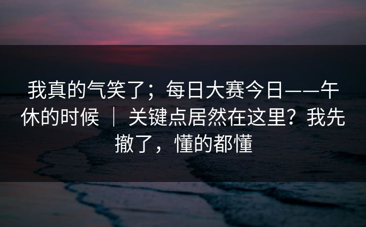 我真的气笑了；每日大赛今日——午休的时候 ｜ 关键点居然在这里？我先撤了，懂的都懂
