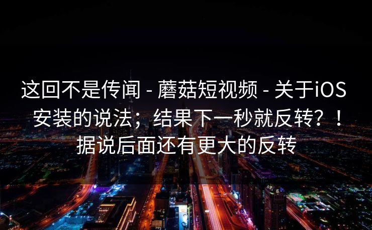 这回不是传闻 - 蘑菇短视频 - 关于iOS 安装的说法；结果下一秒就反转？！据说后面还有更大的反转