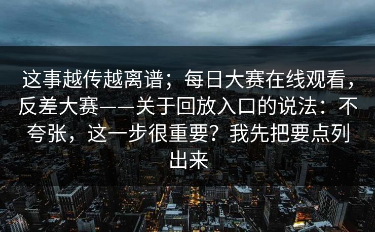 这事越传越离谱；每日大赛在线观看，反差大赛——关于回放入口的说法：不夸张，这一步很重要？我先把要点列出来