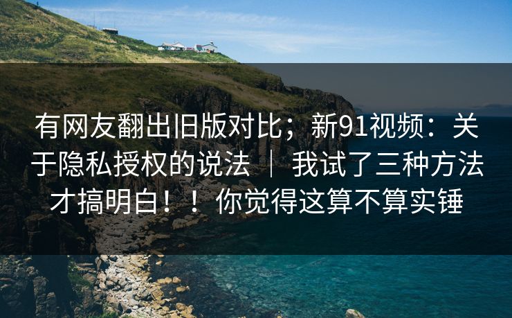 有网友翻出旧版对比；新91视频：关于隐私授权的说法 ｜ 我试了三种方法才搞明白！！你觉得这算不算实锤