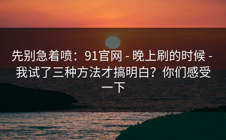 先别急着喷：91官网 - 晚上刷的时候 - 我试了三种方法才搞明白？你们感受一下