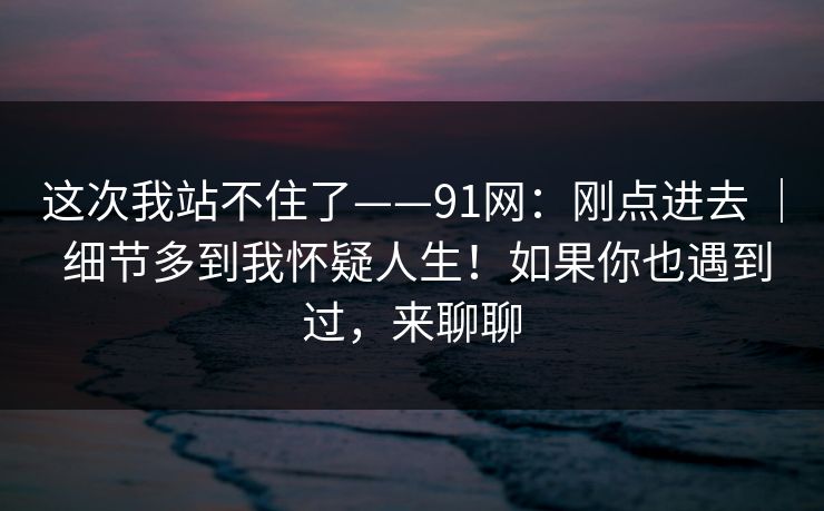 这次我站不住了——91网：刚点进去 ｜ 细节多到我怀疑人生！如果你也遇到过，来聊聊