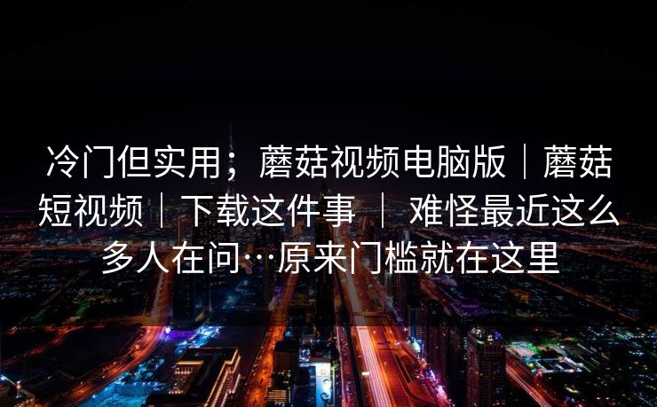 冷门但实用；蘑菇视频电脑版｜蘑菇短视频｜下载这件事 ｜ 难怪最近这么多人在问…原来门槛就在这里