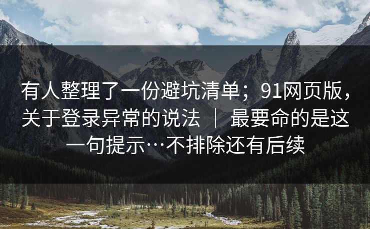有人整理了一份避坑清单；91网页版，关于登录异常的说法 ｜ 最要命的是这一句提示…不排除还有后续