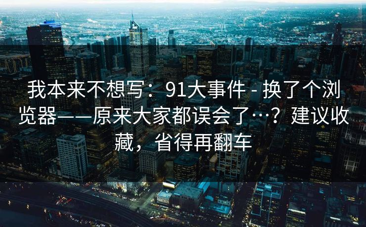 我本来不想写：91大事件 - 换了个浏览器——原来大家都误会了…？建议收藏，省得再翻车