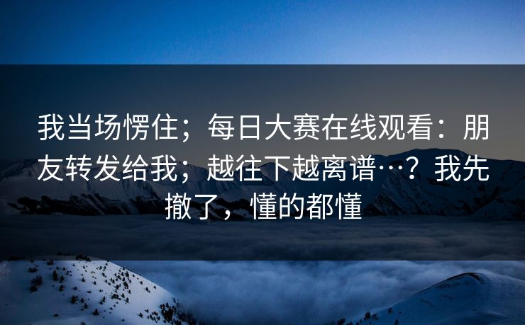 我当场愣住；每日大赛在线观看：朋友转发给我；越往下越离谱…？我先撤了，懂的都懂