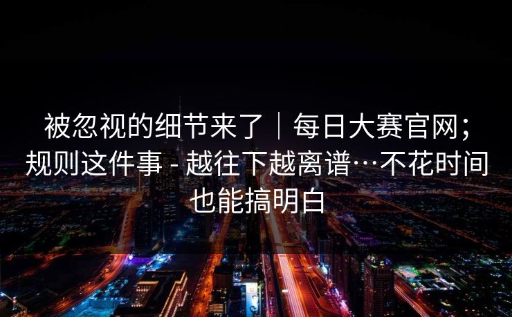 被忽视的细节来了｜每日大赛官网；规则这件事 - 越往下越离谱…不花时间也能搞明白