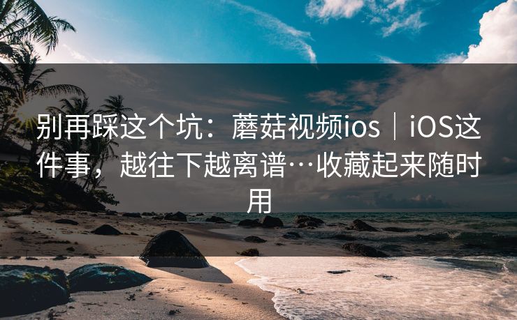 别再踩这个坑：蘑菇视频ios｜iOS这件事，越往下越离谱…收藏起来随时用