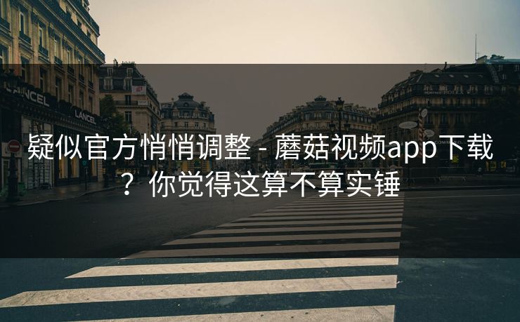 疑似官方悄悄调整 - 蘑菇视频app下载？你觉得这算不算实锤