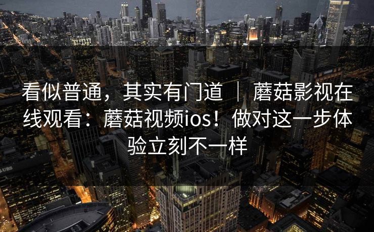 看似普通,其实有门道 | 蘑菇影视在线观看:蘑菇视频ios!做对这一步体验立刻不一样 看似普通,其实有门道 | 蘑菇影视在线观看:蘑菇视频ios!做对这一步体验立刻不一样