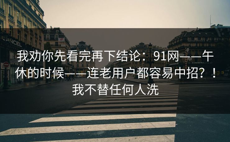 我劝你先看完再下结论:91网——午休的时候——连老用户都容易中招?!我不替任何人洗 我劝你先看完再下结论:91网——午休的时候——连老用户都容易中招?!我不替任何人洗