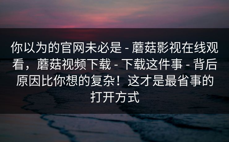你以为的官网未必是 - 蘑菇影视在线观看，蘑菇视频下载 - 下载这件事 - 背后原因比你想的复杂！这才是最省事的打开方式