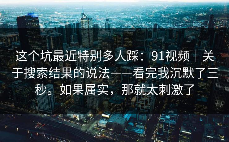 这个坑最近特别多人踩：91视频｜关于搜索结果的说法——看完我沉默了三秒。如果属实，那就太刺激了
