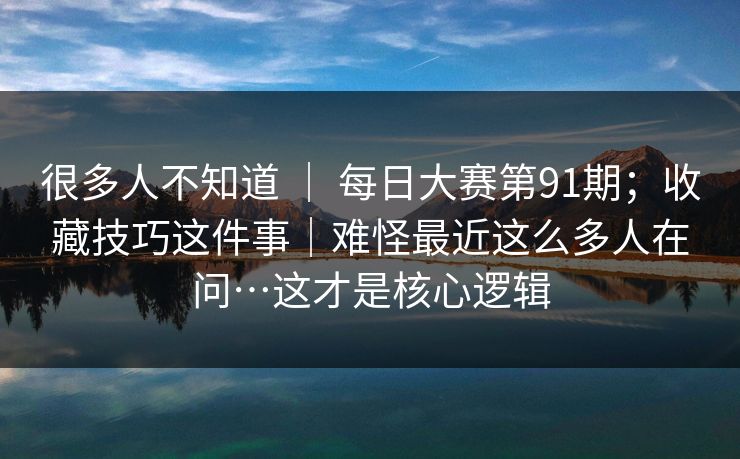 很多人不知道 ｜ 每日大赛第91期；收藏技巧这件事｜难怪最近这么多人在问…这才是核心逻辑