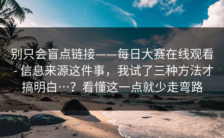 别只会盲点链接——每日大赛在线观看 - 信息来源这件事，我试了三种方法才搞明白…？看懂这一点就少走弯路