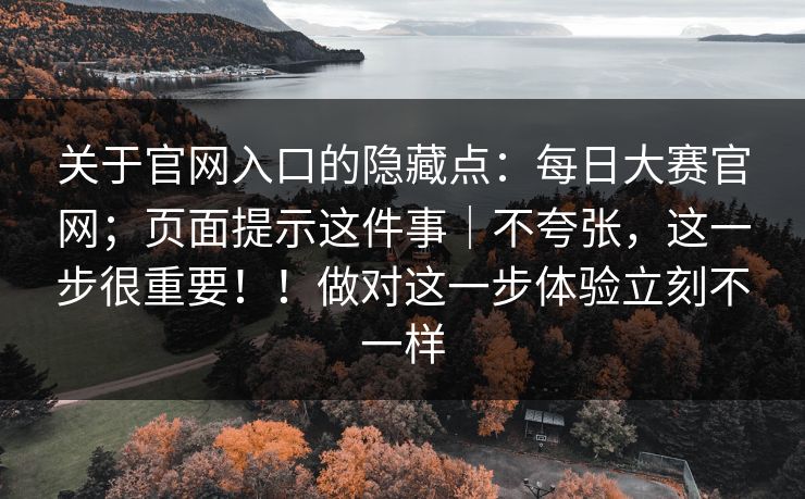 关于官网入口的隐藏点：每日大赛官网；页面提示这件事｜不夸张，这一步很重要！！做对这一步体验立刻不一样