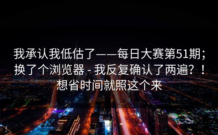 我承认我低估了——每日大赛第51期；换了个浏览器 - 我反复确认了两遍？！想省时间就照这个来