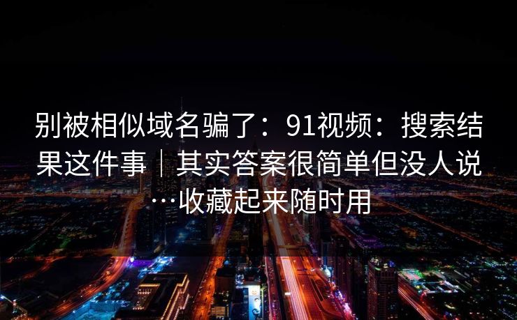 别被相似域名骗了：91视频：搜索结果这件事｜其实答案很简单但没人说…收藏起来随时用