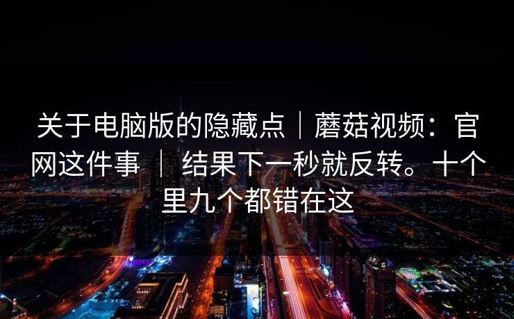 关于电脑版的隐藏点｜蘑菇视频：官网这件事 ｜ 结果下一秒就反转。十个里九个都错在这
