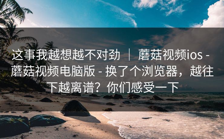 这事我越想越不对劲 ｜ 蘑菇视频ios - 蘑菇视频电脑版 - 换了个浏览器，越往下越离谱？你们感受一下