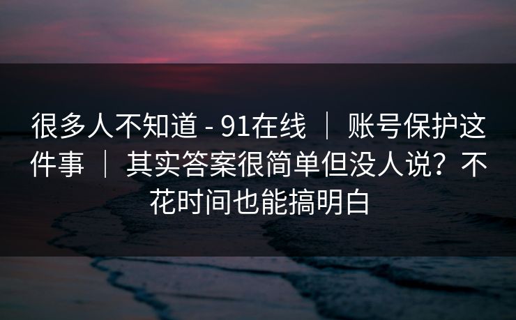很多人不知道 - 91在线 ｜ 账号保护这件事 ｜ 其实答案很简单但没人说？不花时间也能搞明白