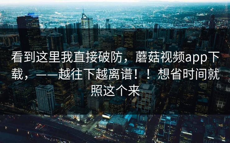 看到这里我直接破防，蘑菇视频app下载，——越往下越离谱！！想省时间就照这个来