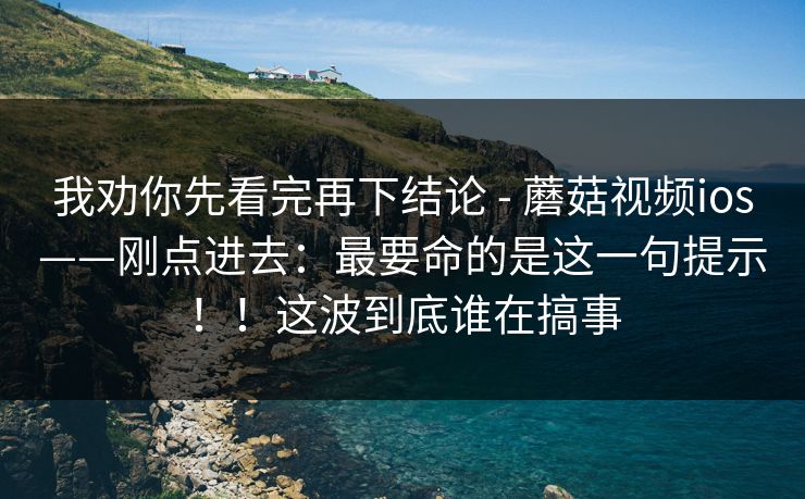 我劝你先看完再下结论 - 蘑菇视频ios——刚点进去：最要命的是这一句提示！！这波到底谁在搞事