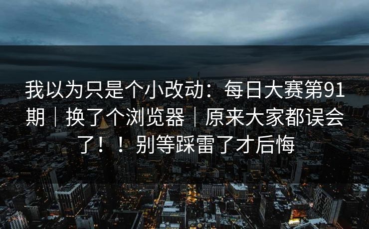 我以为只是个小改动：每日大赛第91期｜换了个浏览器｜原来大家都误会了！！别等踩雷了才后悔