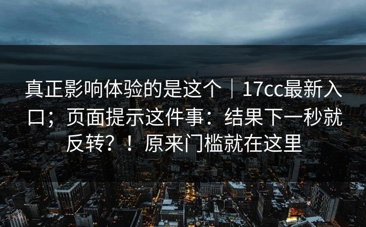 真正影响体验的是这个｜17cc最新入口；页面提示这件事：结果下一秒就反转？！原来门槛就在这里